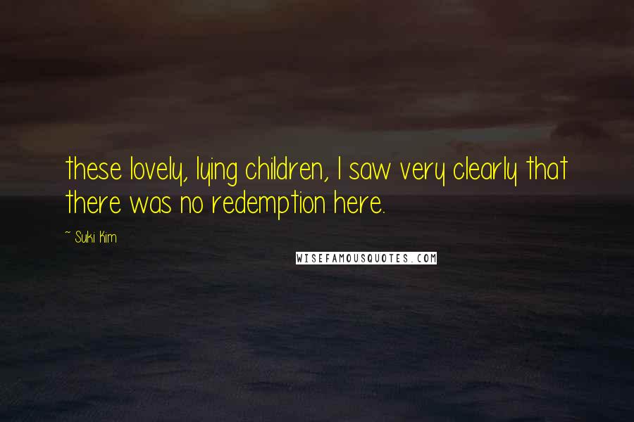 Suki Kim Quotes: these lovely, lying children, I saw very clearly that there was no redemption here.