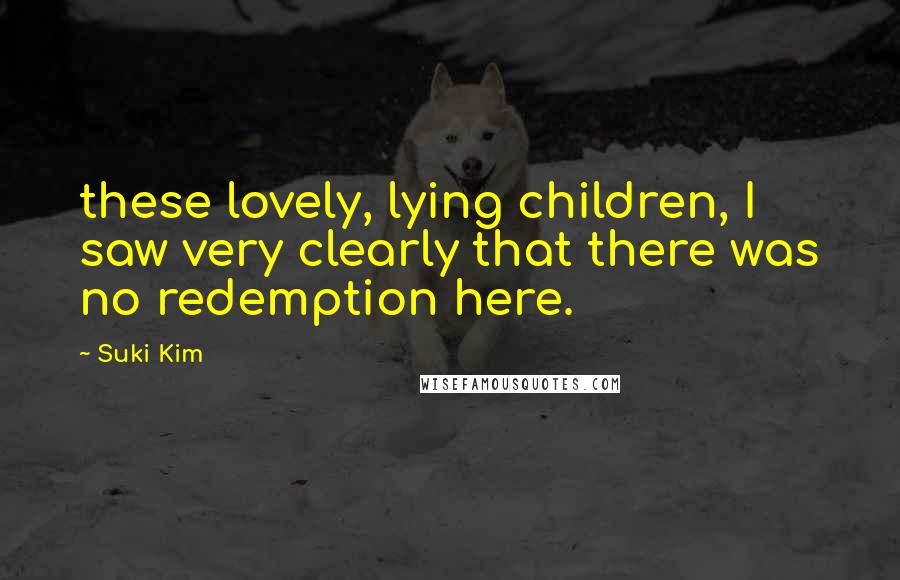 Suki Kim Quotes: these lovely, lying children, I saw very clearly that there was no redemption here.