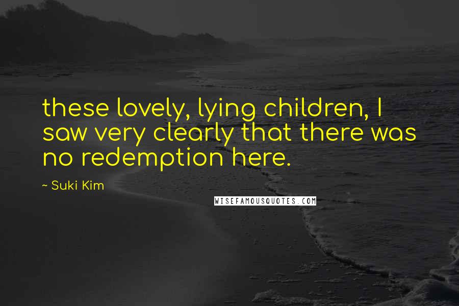 Suki Kim Quotes: these lovely, lying children, I saw very clearly that there was no redemption here.