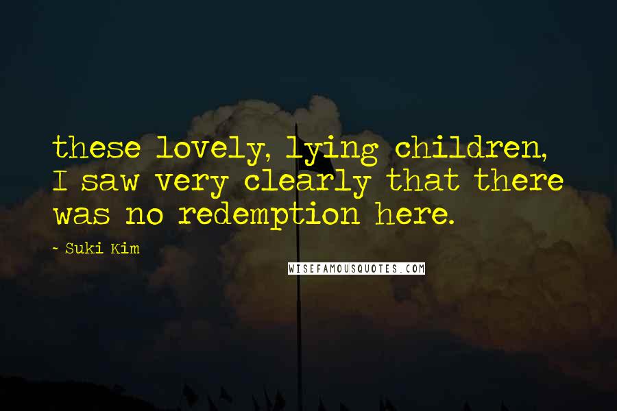 Suki Kim Quotes: these lovely, lying children, I saw very clearly that there was no redemption here.