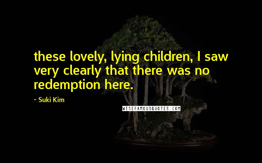 Suki Kim Quotes: these lovely, lying children, I saw very clearly that there was no redemption here.