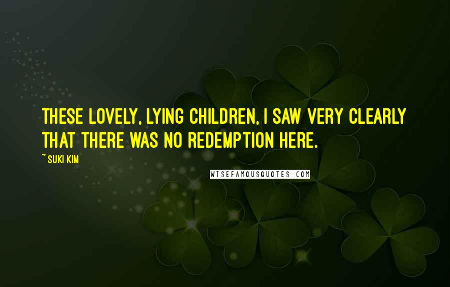 Suki Kim Quotes: these lovely, lying children, I saw very clearly that there was no redemption here.