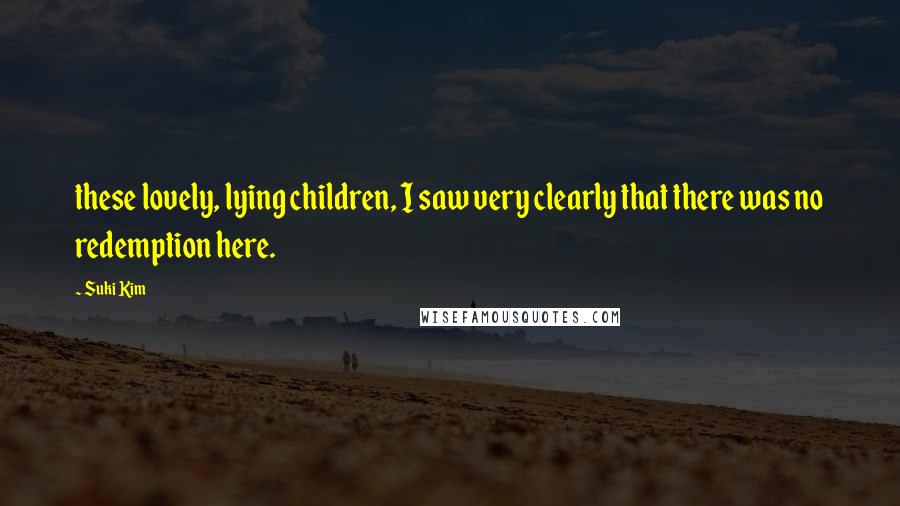 Suki Kim Quotes: these lovely, lying children, I saw very clearly that there was no redemption here.