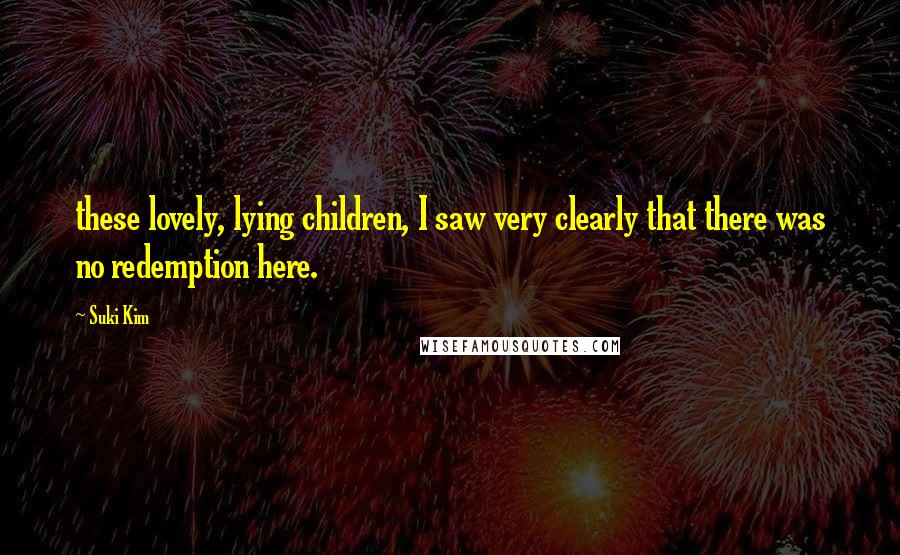 Suki Kim Quotes: these lovely, lying children, I saw very clearly that there was no redemption here.