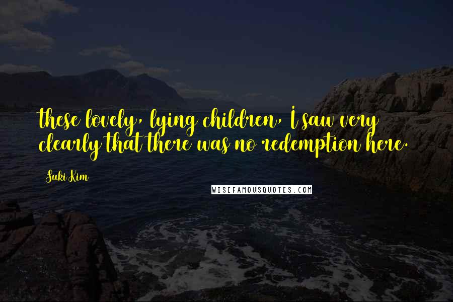 Suki Kim Quotes: these lovely, lying children, I saw very clearly that there was no redemption here.