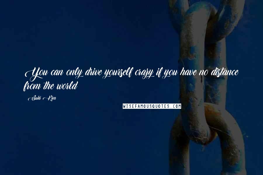 Suki Kim Quotes: You can only drive yourself crazy if you have no distance from the world