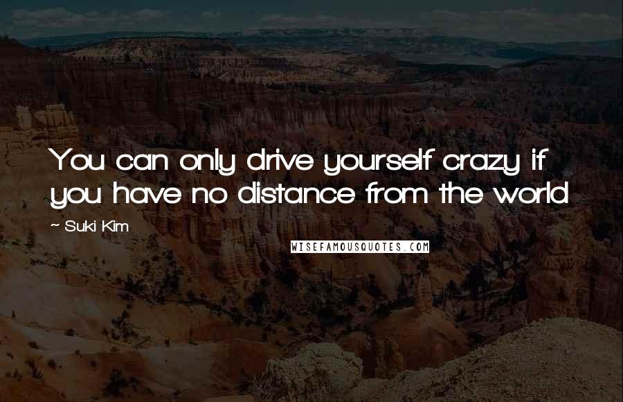 Suki Kim Quotes: You can only drive yourself crazy if you have no distance from the world