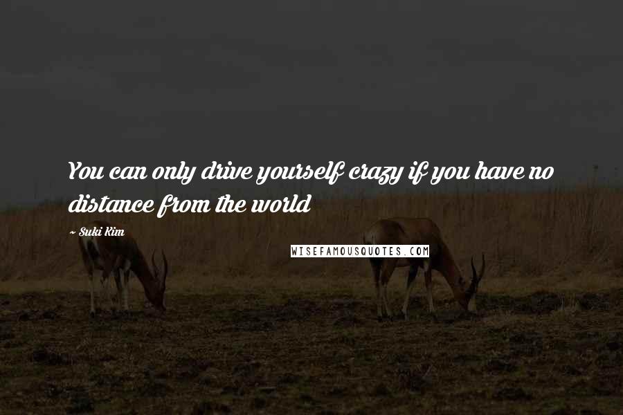 Suki Kim Quotes: You can only drive yourself crazy if you have no distance from the world