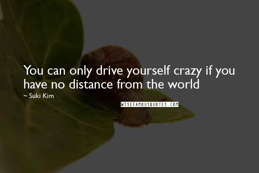 Suki Kim Quotes: You can only drive yourself crazy if you have no distance from the world