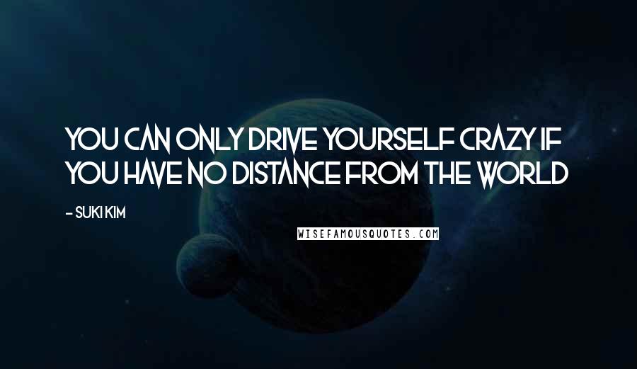 Suki Kim Quotes: You can only drive yourself crazy if you have no distance from the world