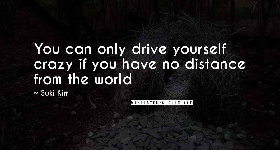 Suki Kim Quotes: You can only drive yourself crazy if you have no distance from the world