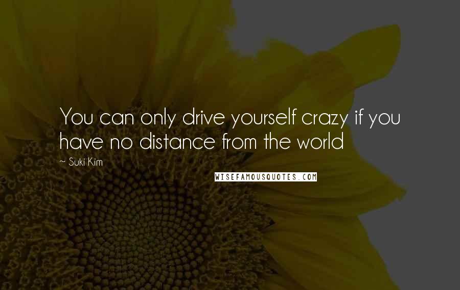 Suki Kim Quotes: You can only drive yourself crazy if you have no distance from the world