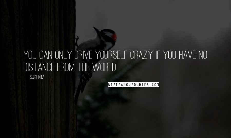 Suki Kim Quotes: You can only drive yourself crazy if you have no distance from the world