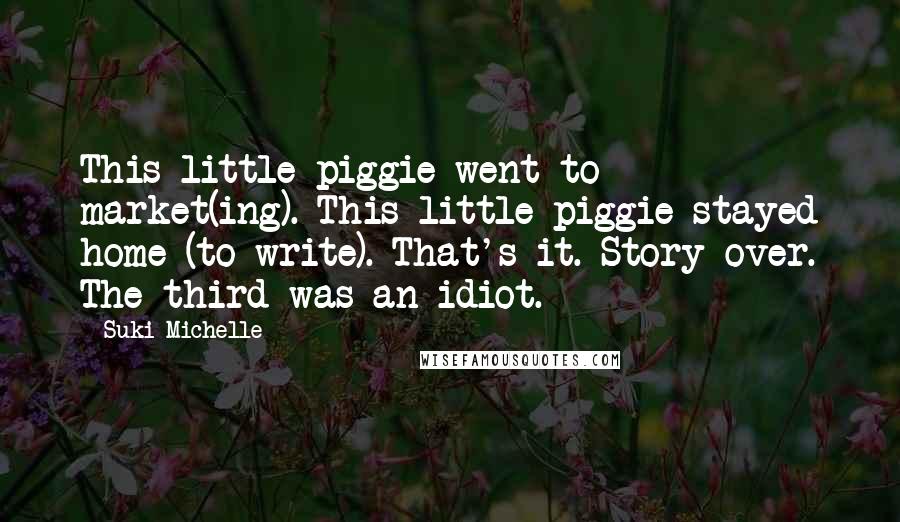 Suki Michelle Quotes: This little piggie went to market(ing). This little piggie stayed home (to write). That's it. Story over. The third was an idiot.