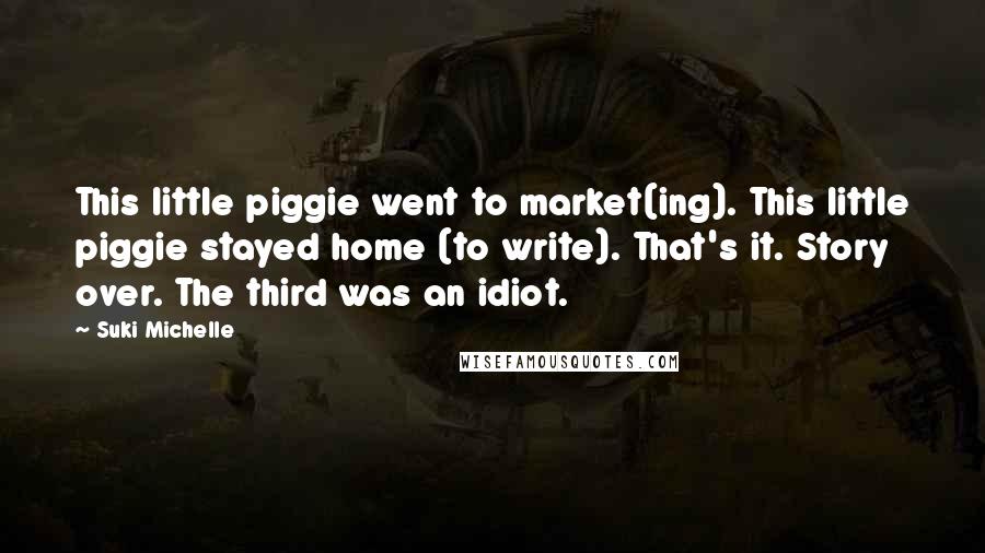 Suki Michelle Quotes: This little piggie went to market(ing). This little piggie stayed home (to write). That's it. Story over. The third was an idiot.