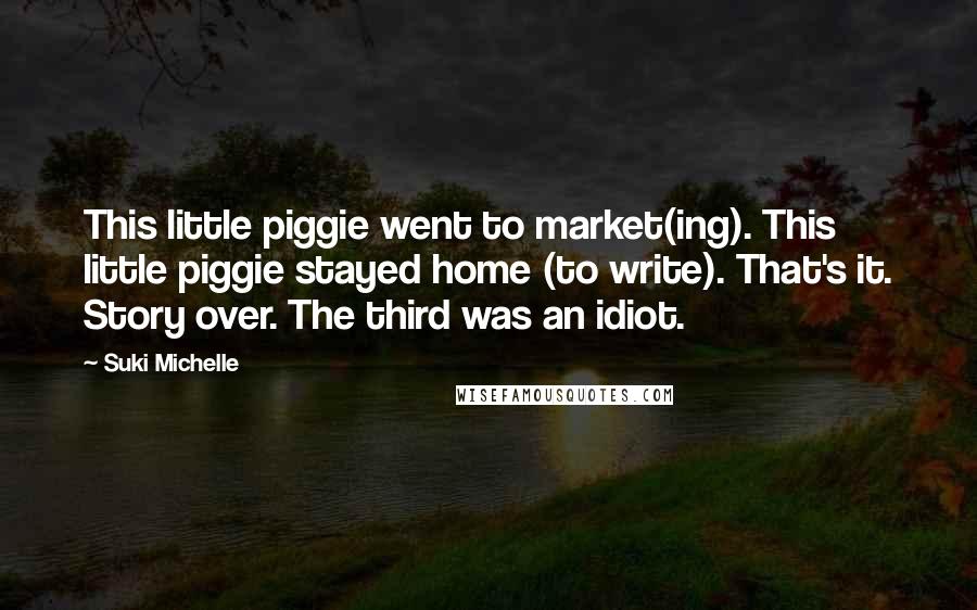 Suki Michelle Quotes: This little piggie went to market(ing). This little piggie stayed home (to write). That's it. Story over. The third was an idiot.