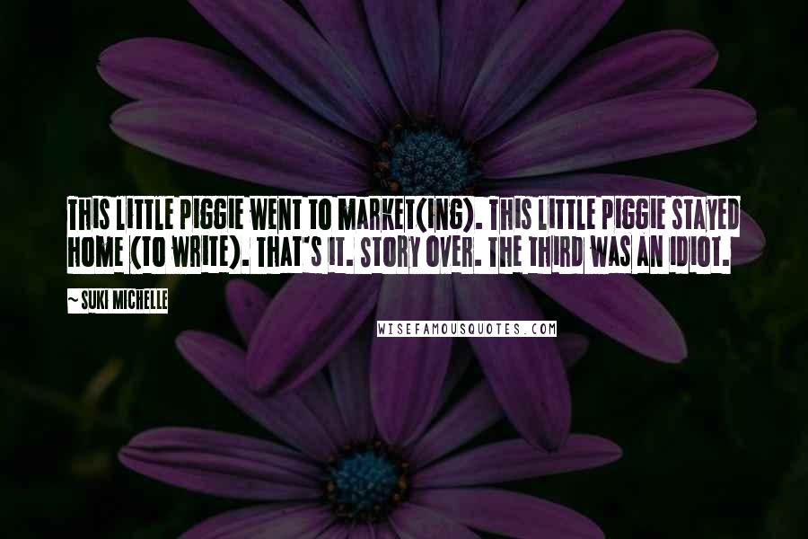 Suki Michelle Quotes: This little piggie went to market(ing). This little piggie stayed home (to write). That's it. Story over. The third was an idiot.