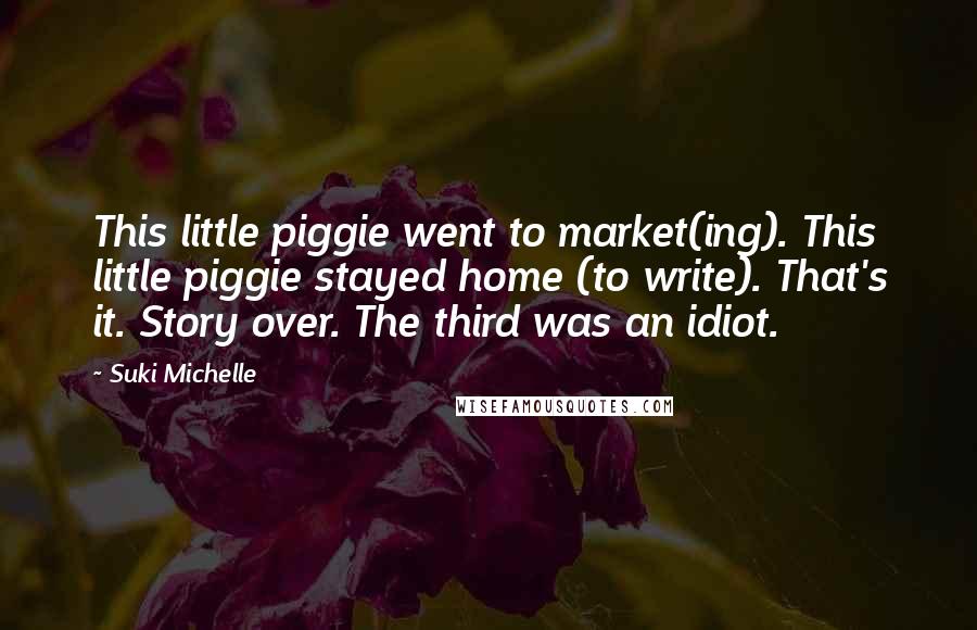 Suki Michelle Quotes: This little piggie went to market(ing). This little piggie stayed home (to write). That's it. Story over. The third was an idiot.
