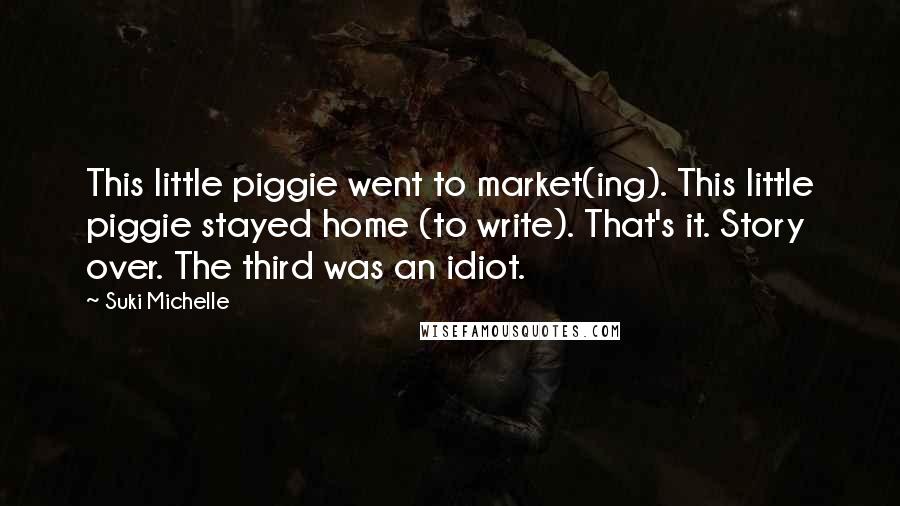 Suki Michelle Quotes: This little piggie went to market(ing). This little piggie stayed home (to write). That's it. Story over. The third was an idiot.