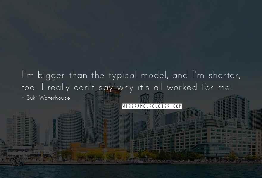 Suki Waterhouse Quotes: I'm bigger than the typical model, and I'm shorter, too. I really can't say why it's all worked for me.