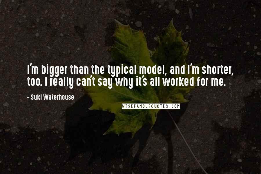 Suki Waterhouse Quotes: I'm bigger than the typical model, and I'm shorter, too. I really can't say why it's all worked for me.