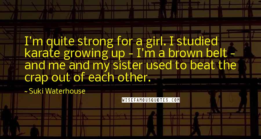 Suki Waterhouse Quotes: I'm quite strong for a girl. I studied karate growing up - I'm a brown belt - and me and my sister used to beat the crap out of each other.