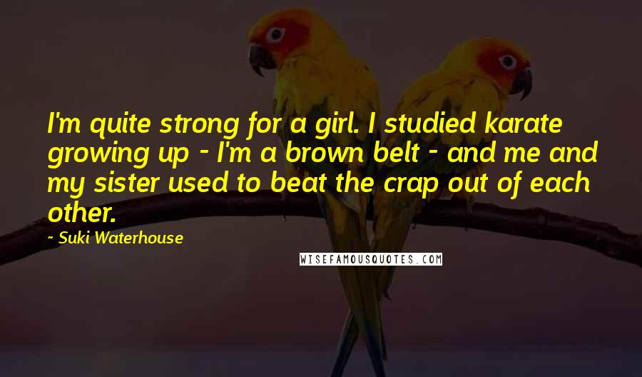 Suki Waterhouse Quotes: I'm quite strong for a girl. I studied karate growing up - I'm a brown belt - and me and my sister used to beat the crap out of each other.