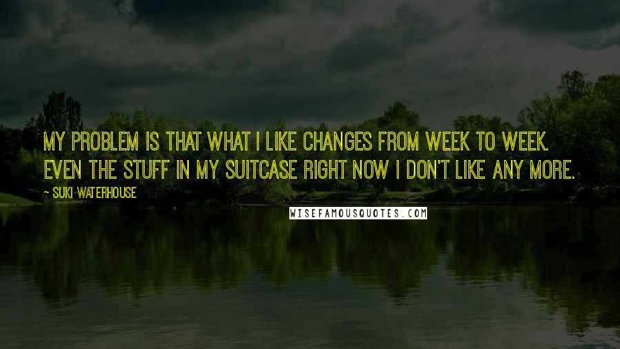 Suki Waterhouse Quotes: My problem is that what I like changes from week to week. Even the stuff in my suitcase right now I don't like any more.