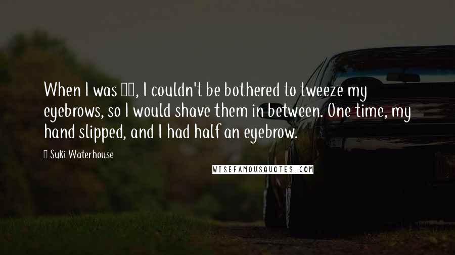 Suki Waterhouse Quotes: When I was 14, I couldn't be bothered to tweeze my eyebrows, so I would shave them in between. One time, my hand slipped, and I had half an eyebrow.