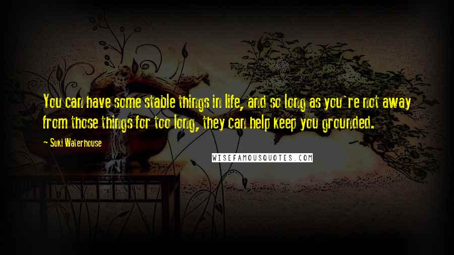 Suki Waterhouse Quotes: You can have some stable things in life, and so long as you're not away from those things for too long, they can help keep you grounded.