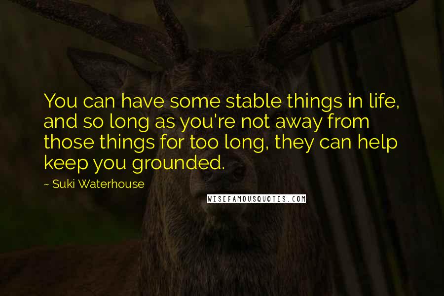 Suki Waterhouse Quotes: You can have some stable things in life, and so long as you're not away from those things for too long, they can help keep you grounded.