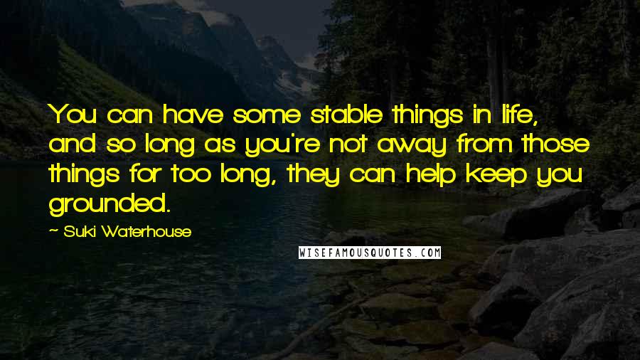 Suki Waterhouse Quotes: You can have some stable things in life, and so long as you're not away from those things for too long, they can help keep you grounded.