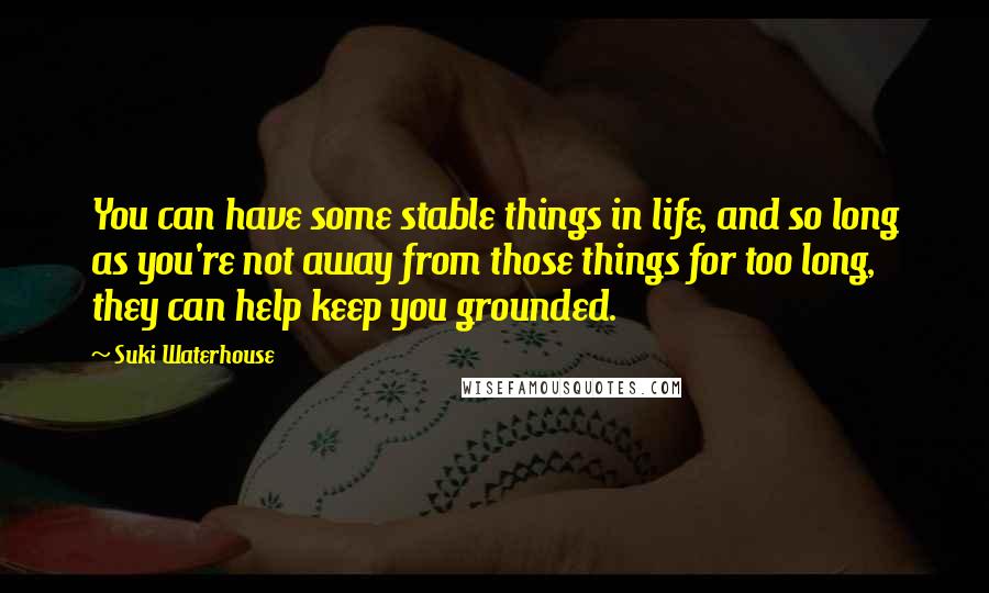 Suki Waterhouse Quotes: You can have some stable things in life, and so long as you're not away from those things for too long, they can help keep you grounded.