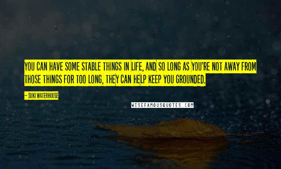 Suki Waterhouse Quotes: You can have some stable things in life, and so long as you're not away from those things for too long, they can help keep you grounded.