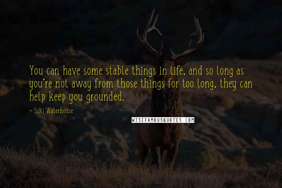 Suki Waterhouse Quotes: You can have some stable things in life, and so long as you're not away from those things for too long, they can help keep you grounded.