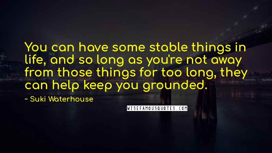 Suki Waterhouse Quotes: You can have some stable things in life, and so long as you're not away from those things for too long, they can help keep you grounded.