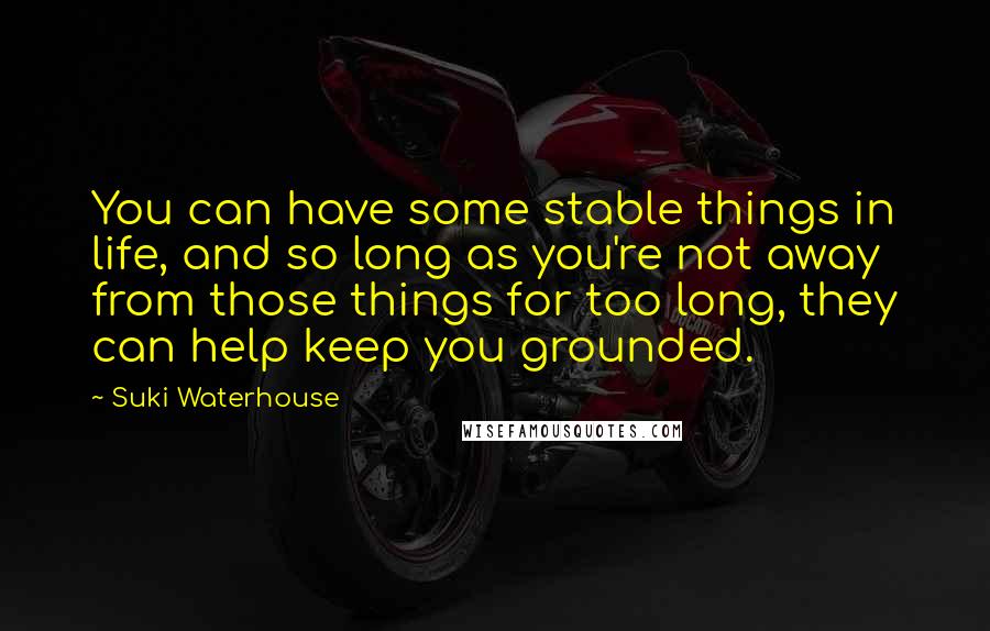 Suki Waterhouse Quotes: You can have some stable things in life, and so long as you're not away from those things for too long, they can help keep you grounded.