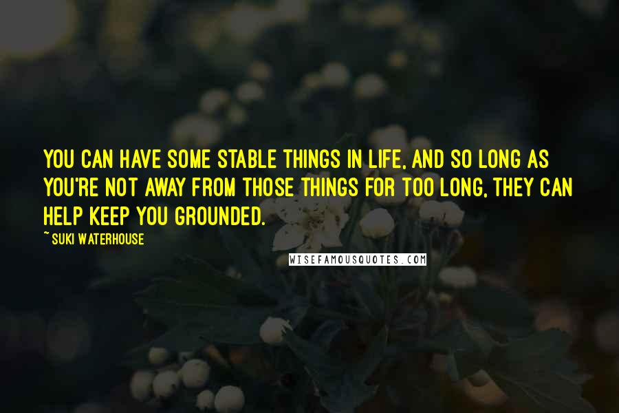 Suki Waterhouse Quotes: You can have some stable things in life, and so long as you're not away from those things for too long, they can help keep you grounded.