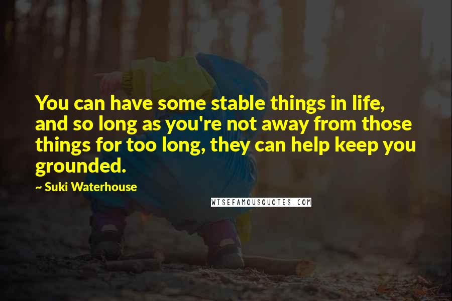 Suki Waterhouse Quotes: You can have some stable things in life, and so long as you're not away from those things for too long, they can help keep you grounded.