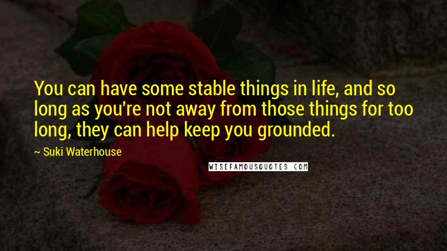 Suki Waterhouse Quotes: You can have some stable things in life, and so long as you're not away from those things for too long, they can help keep you grounded.