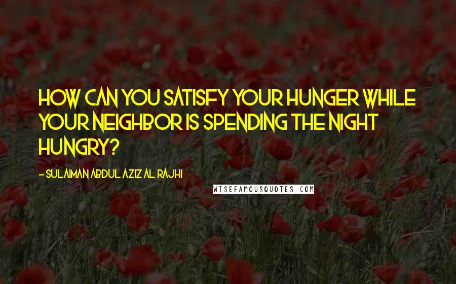 Sulaiman Abdul Aziz Al Rajhi Quotes: How can you satisfy your hunger while your neighbor is spending the night hungry?