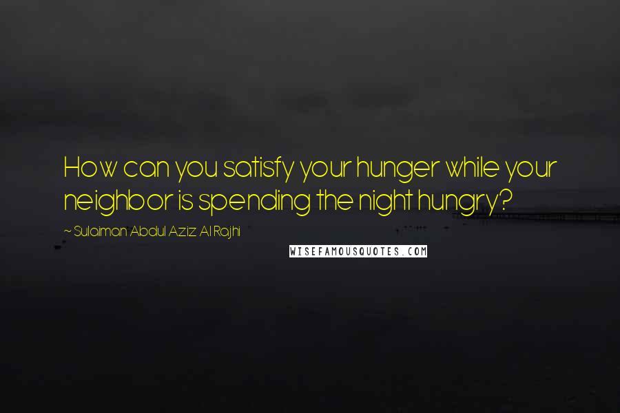 Sulaiman Abdul Aziz Al Rajhi Quotes: How can you satisfy your hunger while your neighbor is spending the night hungry?