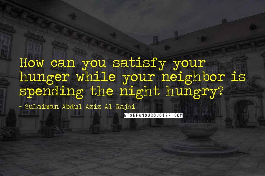 Sulaiman Abdul Aziz Al Rajhi Quotes: How can you satisfy your hunger while your neighbor is spending the night hungry?