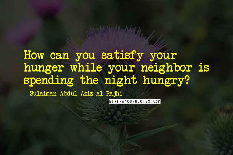 Sulaiman Abdul Aziz Al Rajhi Quotes: How can you satisfy your hunger while your neighbor is spending the night hungry?