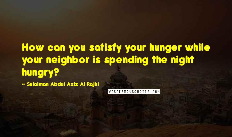 Sulaiman Abdul Aziz Al Rajhi Quotes: How can you satisfy your hunger while your neighbor is spending the night hungry?