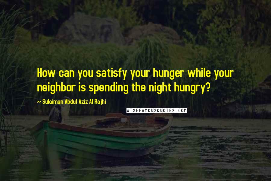 Sulaiman Abdul Aziz Al Rajhi Quotes: How can you satisfy your hunger while your neighbor is spending the night hungry?