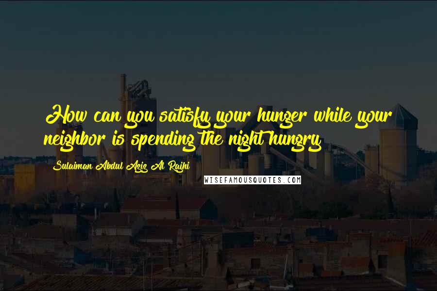 Sulaiman Abdul Aziz Al Rajhi Quotes: How can you satisfy your hunger while your neighbor is spending the night hungry?