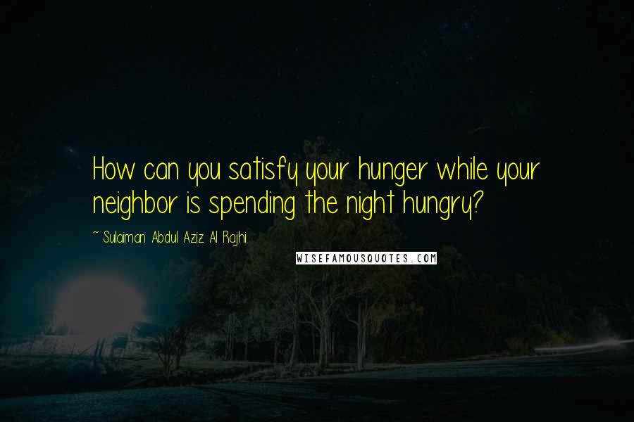 Sulaiman Abdul Aziz Al Rajhi Quotes: How can you satisfy your hunger while your neighbor is spending the night hungry?