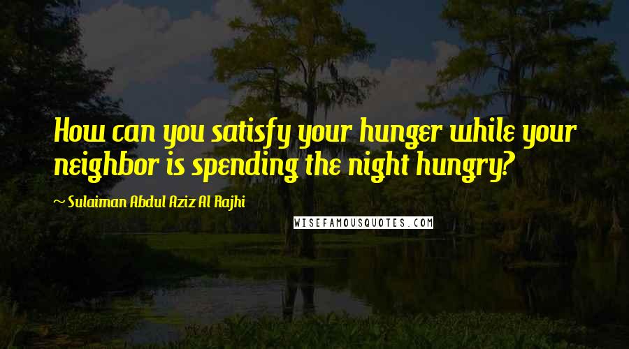 Sulaiman Abdul Aziz Al Rajhi Quotes: How can you satisfy your hunger while your neighbor is spending the night hungry?