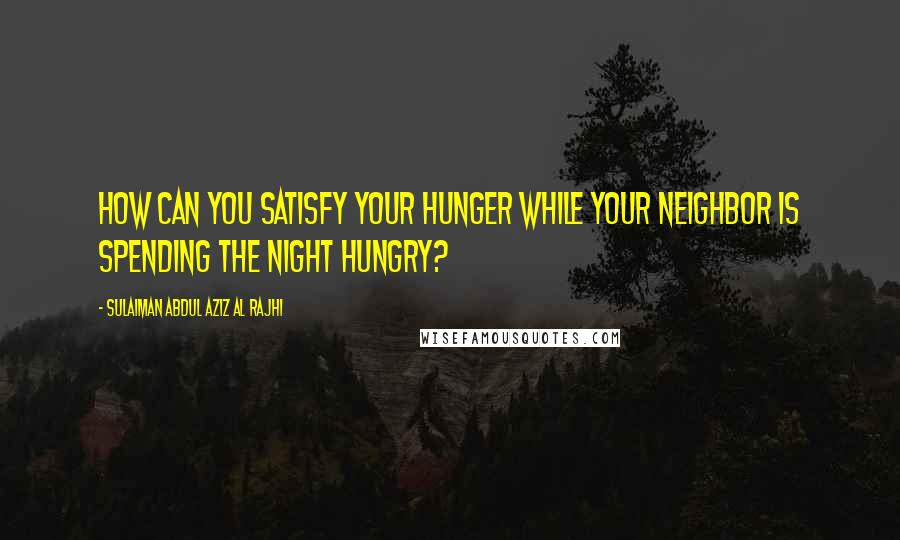 Sulaiman Abdul Aziz Al Rajhi Quotes: How can you satisfy your hunger while your neighbor is spending the night hungry?